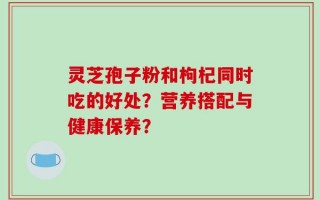 灵芝孢子粉和枸杞同时吃的好处？营养搭配与健康保养？