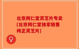 北京同仁堂灵芝片专卖(北京同仁堂独家销售纯正灵芝片)