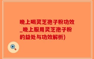 晚上喝灵芝孢子粉功效_晚上服用灵芝孢子粉的益处与功效解析)