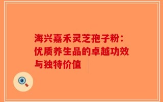海兴嘉禾灵芝孢子粉：优质养生品的卓越功效与独特价值