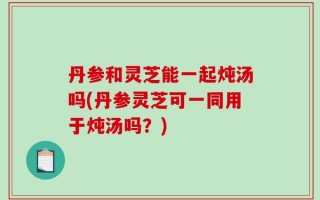 丹参和灵芝能一起炖汤吗(丹参灵芝可一同用于炖汤吗？)