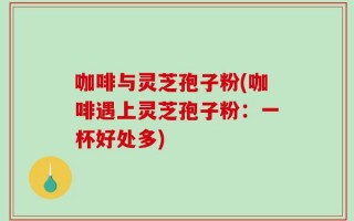 咖啡与灵芝孢子粉(咖啡遇上灵芝孢子粉：一杯好处多)
