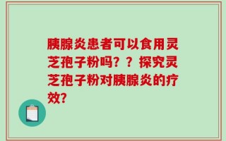 胰腺炎患者可以食用灵芝孢子粉吗？？探究灵芝孢子粉对胰腺炎的疗效？