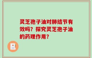 灵芝孢子油对肺结节有效吗？探究灵芝孢子油的药理作用？