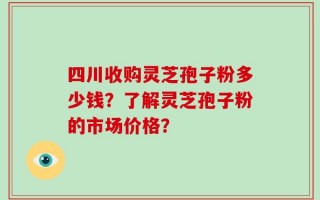 四川收购灵芝孢子粉多少钱？了解灵芝孢子粉的市场价格？