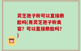 灵芝孢子粉可以直接敷脸吗(用灵芝孢子粉美容？可以直接敷脸吗？)