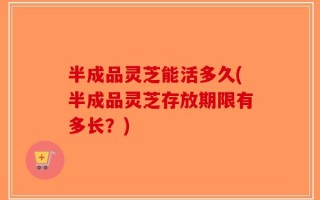 半成品灵芝能活多久(半成品灵芝存放期限有多长？)