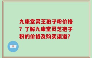 九康堂灵芝孢子粉价格？了解九康堂灵芝孢子粉的价格及购买渠道？