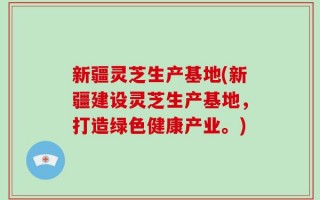 新疆灵芝生产基地(新疆建设灵芝生产基地，打造绿色健康产业。)