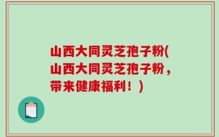 山西大同灵芝孢子粉(山西大同灵芝孢子粉，带来健康福利！)