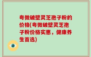 粤微破壁灵芝孢子粉的价格(粤微破壁灵芝孢子粉价格实惠，健康养生首选)