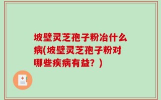 坡壁灵芝孢子粉冶什么病(坡壁灵芝孢子粉对哪些疾病有益？)