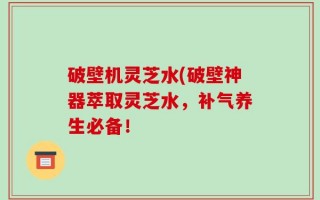 破壁机灵芝水(破壁神器萃取灵芝水，补气养生必备！