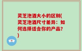 灵芝泡酒大小的区别(灵芝泡酒尺寸差异：如何选择适合你的产品？)