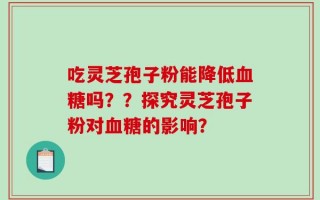 吃灵芝孢子粉能降低血糖吗？？探究灵芝孢子粉对血糖的影响？