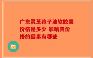 广东灵芝孢子油软胶囊价格是多少 影响其价格的因素有哪些