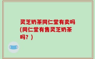 灵芝奶茶同仁堂有卖吗(同仁堂有售灵芝奶茶吗？)