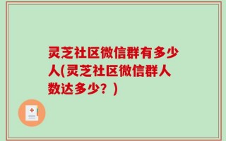 灵芝社区微信群有多少人(灵芝社区微信群人数达多少？)