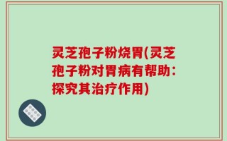 灵芝孢子粉烧胃(灵芝孢子粉对胃病有帮助：探究其治疗作用)
