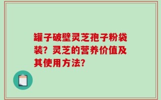 罐子破壁灵芝孢子粉袋装？灵芝的营养价值及其使用方法？