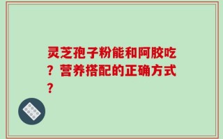 灵芝孢子粉能和阿胶吃？营养搭配的正确方式？