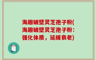 海趣破壁灵芝孢子粉(海趣破壁灵芝孢子粉：强化体质，延缓衰老)