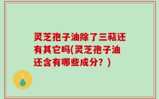 灵芝孢子油除了三萜还有其它吗(灵芝孢子油还含有哪些成分？)