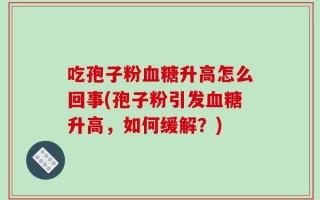 吃孢子粉血糖升高怎么回事(孢子粉引发血糖升高，如何缓解？)