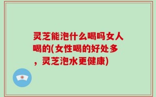 灵芝能泡什么喝吗女人喝的(女性喝的好处多，灵芝泡水更健康)