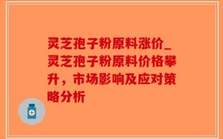 灵芝孢子粉原料涨价_灵芝孢子粉原料价格攀升，市场影响及应对策略分析