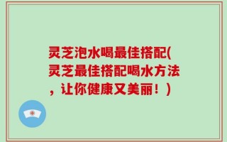 灵芝泡水喝最佳搭配(灵芝最佳搭配喝水方法，让你健康又美丽！)