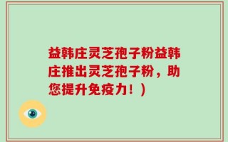 益韩庄灵芝孢子粉益韩庄推出灵芝孢子粉，助您提升免疫力！)