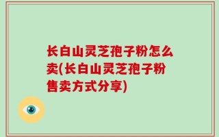 长白山灵芝孢子粉怎么卖(长白山灵芝孢子粉售卖方式分享)
