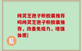 纯灵芝孢子粉胶囊推荐吗纯灵芝孢子粉胶囊推荐，改善免疫力，增强体质)
