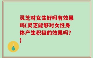 灵芝对女生好吗有效果吗(灵芝能够对女性身体产生积极的效果吗？)