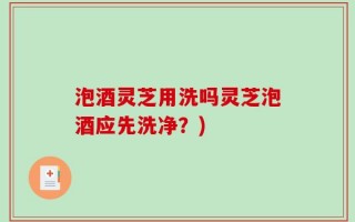 泡酒灵芝用洗吗灵芝泡酒应先洗净？)