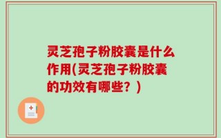 灵芝孢子粉胶囊是什么作用(灵芝孢子粉胶囊的功效有哪些？)