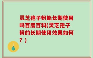 灵芝孢子粉能长期使用吗百度百科(灵芝孢子粉的长期使用效果如何？)