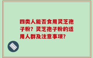 四类人能否食用灵芝孢子粉？灵芝孢子粉的适用人群及注意事项？