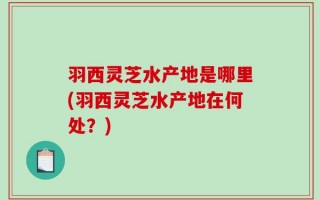 羽西灵芝水产地是哪里(羽西灵芝水产地在何处？)