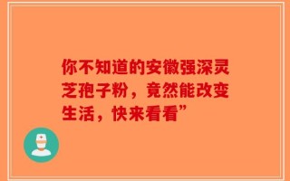 你不知道的安徽强深灵芝孢子粉，竟然能改变生活，快来看看”