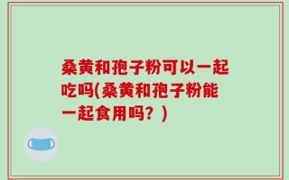 桑黄和孢子粉可以一起吃吗(桑黄和孢子粉能一起食用吗？)