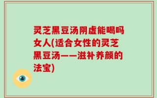 灵芝黑豆汤阴虚能喝吗女人(适合女性的灵芝黑豆汤——滋补养颜的法宝)