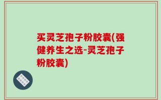 买灵芝孢子粉胶囊(强健养生之选-灵芝孢子粉胶囊)