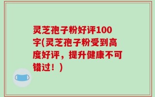 灵芝孢子粉好评100字(灵芝孢子粉受到高度好评，提升健康不可错过！)