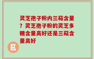 灵芝孢子粉内三萜含量？灵芝孢子粉的灵芝多糖含量高好还是三萜含量高好