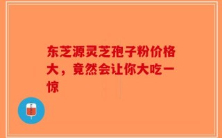 东芝源灵芝孢子粉价格大，竟然会让你大吃一惊