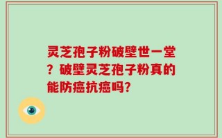 灵芝孢子粉破壁世一堂？破壁灵芝孢子粉真的能防癌抗癌吗？