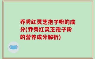 乔秀红灵芝孢子粉的成分(乔秀红灵芝孢子粉的营养成分解析)
