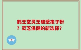 鹤芝堂灵芝破壁孢子粉？灵芝保健的新选择？